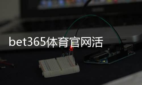 bet365体育官网活动怎么玩?新手福利领取、参与步骤与注意事项