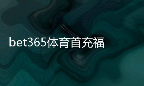 bet365体育首充福利怎么领取？新手首充攻略、优惠规则与注意事项