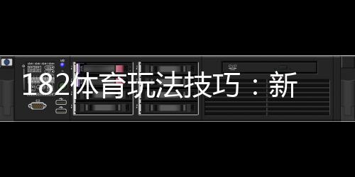 182体育玩法技巧：新手必学实战攻略与投注技巧详解