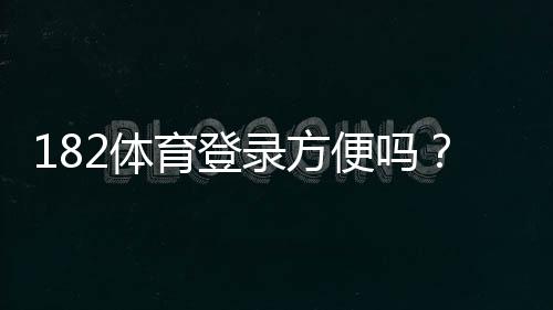 182体育登录方便吗？一看就会的快速登录步骤与常见问题解答