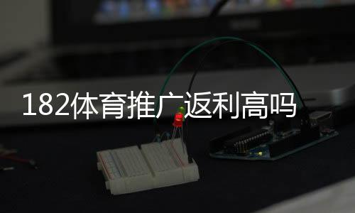 182体育推广返利高吗？真实返利比例、收益测算与风险提示