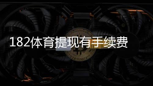 182体育提现有手续费吗？最新手续费政策、到账时长与省手续费攻略