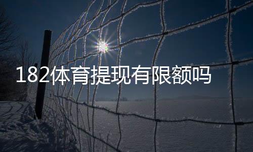 182体育提现有限额吗？提现规则、限额标准与快速到账攻略