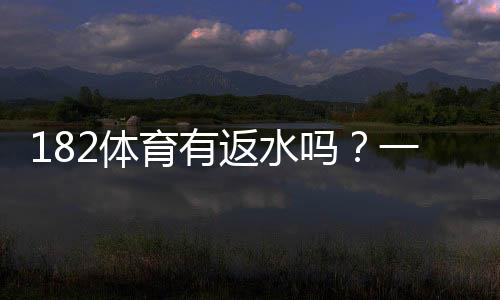 182体育有返水吗？一文看懂返水比例、领取条件与注意事项