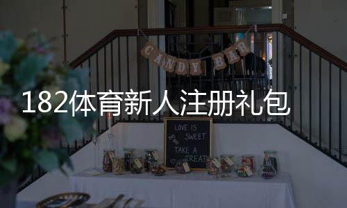 182体育新人注册礼包怎么领取？注册步骤、优惠内容与注意事项