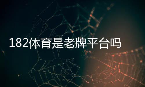 182体育是老牌平台吗?平台背景、资质与用户口碑全面评估