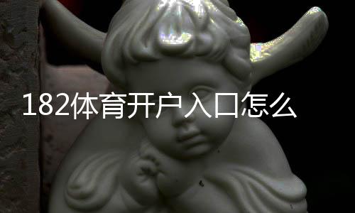 182体育开户入口怎么进？新手注册步骤与注意事项详解