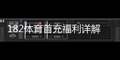 182体育首充福利详解：新手领取攻略、优惠额度与使用注意事项