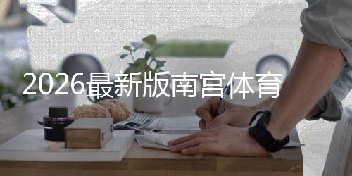 2026最新版南宫体育注册流程：新手图文一步步注册与常见问题
