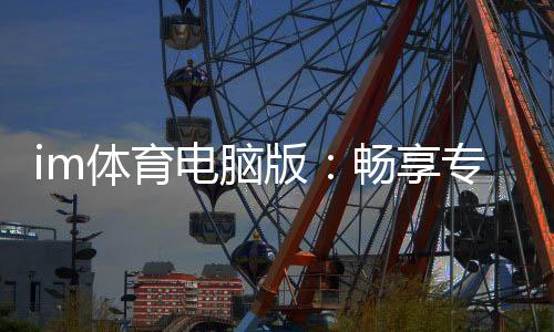 im体育电脑版：畅享专业体育投注与电子游艺的完美体验