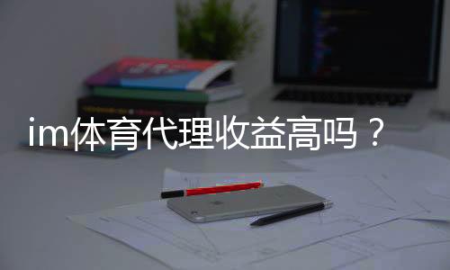 im体育代理收益高吗？资深玩家揭秘真实收入与操作技巧