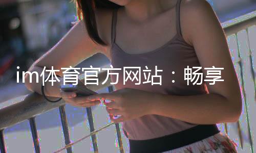 im体育官方网站：畅享顶级体育赛事投注与电子游艺乐趣