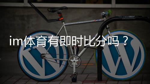 im体育有即时比分吗？一文详解比分查询与赛事直播功能