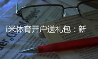 i米体育开户送礼包：新会员专享豪礼首存即送大礼包