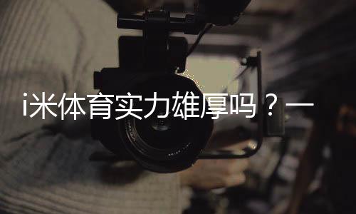 i米体育实力雄厚吗？一文看懂平台实力、口碑与安全性