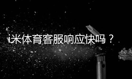 i米体育客服响应快吗？真实用户评测与响应时长详解