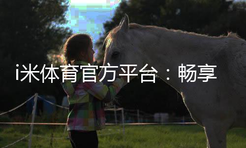 i米体育官方平台：畅享顶级赛事投注与电子游艺的完美体验