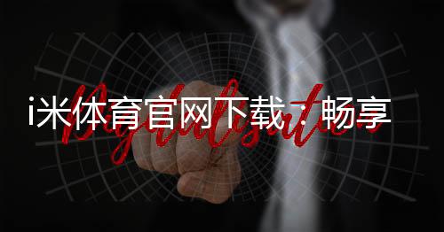 i米体育官网下载：畅享专业体育投注与电子游艺的终极平台