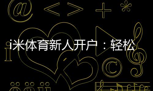 i米体育新人开户：轻松注册享首存礼金与独家优惠