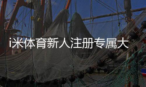 i米体育新人注册专属大礼包：首存即送188元彩金+免费旋转礼遇