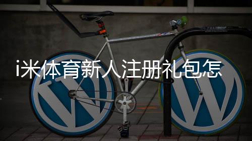 i米体育新人注册礼包怎么领取？注册教程、优惠内容与注意事项