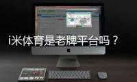 i米体育是老牌平台吗？资深玩家解析其历史与信誉