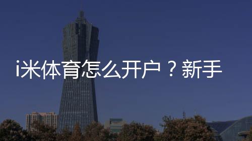 i米体育怎么开户？新手注册流程、实名认证与充值提现安全全攻略
