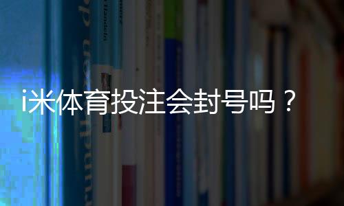i米体育投注会封号吗？深度解析平台风控规则与防封技巧