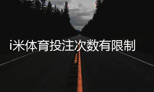 i米体育投注次数有限制吗？详细解读平台规则与技巧