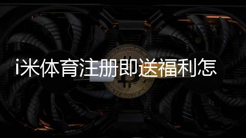 i米体育注册即送福利怎么领取？新用户必看详细教程与常见问题