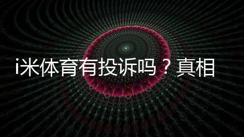 i米体育有投诉吗？真相揭秘、用户评价与投诉处理流程