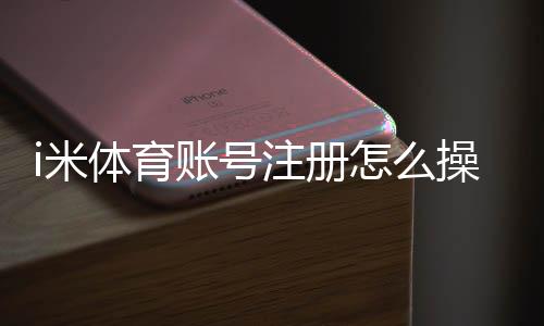 i米体育账号注册怎么操作？新手注册流程、实名认证与常见问题解析