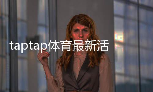 taptap体育最新活动有哪些？优惠、规则与参与攻略一看就会
