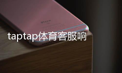 taptap体育客服响应快吗？真实体验测评与快速解决方法
